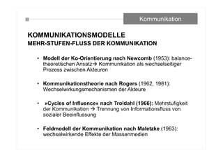 KOMMUNIKATIONSMODELLE
MEHR-STUFEN-FLUSS DER KOMMUNIKATION
• Modell der Ko-Orientierung nach Newcomb (1953): balance-
theoretischen Ansatz Kommunikation als wechselseitiger
Prozess zwischen Akteuren
• Kommunikationstheorie nach Rogers (1962, 1981):
Wechselwirkungsmechanismen der Akteure
• »Cycles of Influence« nach Troldahl (1966): Mehrstufigkeit
der Kommunikation  Trennung von Informationsfluss von
sozialer Beeinflussung
• Feldmodell der Kommunikation nach Maletzke (1963):
wechselwirkende Effekte der Massenmedien
Kommunikation
 