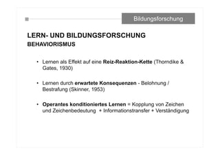 LERN- UND BILDUNGSFORSCHUNG
BEHAVIORISMUS
• Lernen als Effekt auf eine Reiz-Reaktion-Kette (Thorndike &
Gates, 1930)
• Lernen durch erwartete Konsequenzen - Belohnung /
Bestrafung (Skinner, 1953)
• Operantes konditioniertes Lernen = Kopplung von Zeichen
und Zeichenbedeutung + Informationstransfer + Verständigung
Bildungsforschung
 