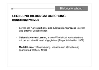LERN- UND BILDUNGSFORSCHUNG
KONSTRUKTIVISMUS
• Lernen als Konstruktions- und Abstraktionsprozess interner
und externer Lebenswelten
• Selbstaktiviertes Lernen, in dem Wirklichkeit konstruiert und
mit der sozialen Umwelt abgeglichen (Piaget & Inhelder, 1972)
• Modell-Lernen: Beobachtung, Imitation und Modellierung
(Bandura & Walters, 1963)
Bildungsforschung
 