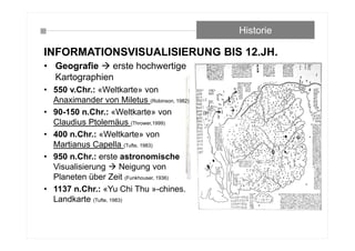 INFORMATIONSVISUALISIERUNG BIS 12.JH.
Historie
• Geografie  erste hochwertige
Kartographien
• 550 v.Chr.: «Weltkarte» von
Anaximander von Miletus (Robinson, 1982)
• 90-150 n.Chr.: «Weltkarte» von
Claudius Ptolemäus (Thrower,1999)
• 400 n.Chr.: «Weltkarte» von
Martianus Capella (Tufte, 1983)
• 950 n.Chr.: erste astronomische
Visualisierung  Neigung von
Planeten über Zeit (Funkhouser, 1936)
• 1137 n.Chr.: «Yu Chi Thu »-chines.
Landkarte (Tufte, 1983)
 