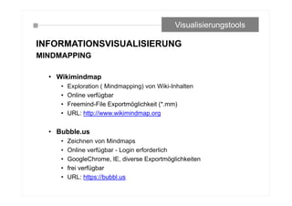 INFORMATIONSVISUALISIERUNG
MINDMAPPING
• Wikimindmap
• Exploration ( Mindmapping) von Wiki-Inhalten
• Online verfügbar
• Freemind-File Exportmöglichkeit (*.mm)
• URL: http://www.wikimindmap.org
• Bubble.us
• Zeichnen von Mindmaps
• Online verfügbar - Login erforderlich
• GoogleChrome, IE, diverse Exportmöglichkeiten
• frei verfügbar
• URL: https://bubbl.us
Visualisierungstools
 