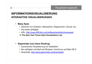INFORMATIONSVISUALISIERUNG
INTERAKTIVE VISUALISIERUNGEN
• Many Eyes
• Zeichnen von Graphen, Netzwerken, Diagrammen, Clouds, etc.
• frei online verfügbar
• URL: http://www-958.ibm.com/software/analytics/manyeyes/
 The New York Times Data Visualization Lab
• Gapminder (von Hans Rosling)
• Dynamische Visualisierung von Statistiken
• frei verfügbar und läuft auf Windows, Unix/Linux und Mac OS X
• Download: http://www.gapminder.org/downloads/
Visualisierungstools
 