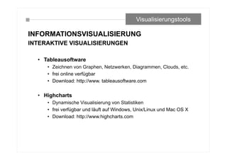 INFORMATIONSVISUALISIERUNG
INTERAKTIVE VISUALISIERUNGEN
• Tableausoftware
• Zeichnen von Graphen, Netzwerken, Diagrammen, Clouds, etc.
• frei online verfügbar
• Download: http://www. tableausoftware.com
• Highcharts
• Dynamische Visualisierung von Statistiken
• frei verfügbar und läuft auf Windows, Unix/Linux und Mac OS X
• Download: http://www.highcharts.com
Visualisierungstools
 