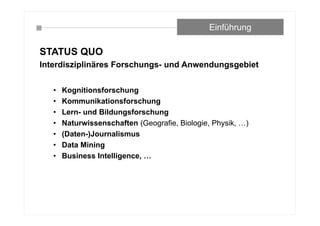 STATUS QUO
Interdisziplinäres Forschungs- und Anwendungsgebiet
• Kognitionsforschung
• Kommunikationsforschung
• Lern- und Bildungsforschung
• Naturwissenschaften (Geografie, Biologie, Physik, …)
• (Daten-)Journalismus
• Data Mining
• Business Intelligence, …
Einführung
 