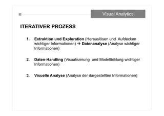 ITERATIVER PROZESS
1. Extraktion und Exploration (Herauslösen und Aufdecken
wichtiger Informationen)  Datenanalyse (Analyse wichtiger
Informationen)
2. Daten-Handling (Visualisierung und Modellbildung wichtiger
Informationen)
3. Visuelle Analyse (Analyse der dargestellten Informationen)
Visual Analytics
 