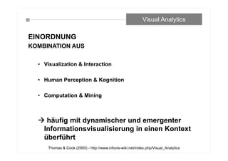 EINORDNUNG
KOMBINATION AUS
• Visualization & Interaction
• Human Perception & Kognition
• Computation & Mining
 häufig mit dynamischer und emergenter
Informationsvisualisierung in einen Kontext
überführt
Visual Analytics
Thomas & Cook (2005) - http://www.infovis-wiki.net/index.php/Visual_Analytics
 