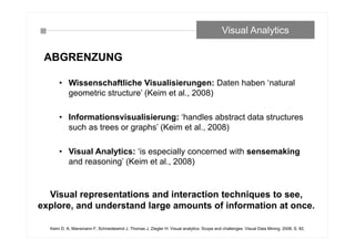 ABGRENZUNG
• Wissenschaftliche Visualisierungen: Daten haben ‘natural
geometric structure’ (Keim et al., 2008)
• Informationsvisualisierung: ‘handles abstract data structures
such as trees or graphs’ (Keim et al., 2008)
• Visual Analytics: ‘is especially concerned with sensemaking
and reasoning’ (Keim et al., 2008)
Visual Analytics
Keim D. A, Mansmann F, Schneidewind J, Thomas J, Ziegler H: Visual analytics: Scope and challenges. Visual Data Mining: 2008, S. 82.
Visual representations and interaction techniques to see,
explore, and understand large amounts of information at once.
 