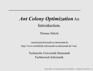 Ant Colony OptimizationAn
Introduction.
Thomas Stützle
stuetzle@informatik.tu-darmstadt.de
http://www.intellektik.informatik.tu-darmstadt.de/˜tom.
Technische Universität Darmstadt
Fachbereich Informatik
Thomas Stützle, Ant Colony Optimization, An Introduction — Göttingen, 20. April 2005 – p.1
 