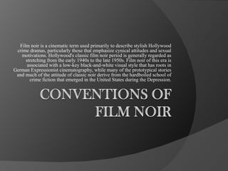 Film noir is a cinematic term used primarily to describe stylish Hollywood crime dramas, particularly those that emphasize cynical attitudes and sexual motivations. Hollywood's classic film noir period is generally regarded as stretching from the early 1940s to the late 1950s. Film noir of this era is associated with a low-key black-and-white visual style that has roots in German Expressionist cinematography, while many of the prototypical stories and much of the attitude of classic noir derive from the hardboiled school of crime fiction that emerged in the United States during the Depression. 