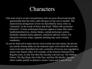 Characters Film noirs tend to revolve around heroes who are more flawed and morally questionable than the norm, often fall guys of one sort or another. The characteristic protagonists of noir are described by many critics as &quot;alienated&quot;; in the words of Silver and Ward, &quot;filled with existential bitterness&quot;. Certain archetypal characters appear in many film noirs—hardboiled detectives, femme fatales, corrupt policemen, jealous husbands, intrepid claims adjusters, and down-and-out writers. For characters of every stripe, cigarette smoking may seem virtually mandatory. As can be observed in many movies of an overtly neo-noir nature, the private eye and the femme fatale are the character types with which film noir has come to be most identified, but only a minority of movies now regarded as classic noir feature either. For example, of the nineteen National Film Registry noirs, in only four does the star play a private eye: The Maltese Falcon, The Big Sleep, Out of the Past, and Kiss Me Deadly. Just two others readily qualify as detective stories: Laura and Touch of Evil. 