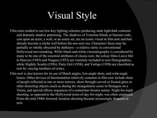 Visual Style Film noirs tended to use low-key lighting schemes producing stark light/dark contrasts and dramatic shadow patterning. The shadows of Venetian blinds or banister rods, cast upon an actor, a wall, or an entire set, are an iconic visual in film noir and had already become a cliché well before the neo-noir era. Characters' faces may be partially or wholly obscured by darkness—a relative rarity in conventional Hollywood moviemaking. While black-and-white cinematography is considered by many to be one of the essential attributes of classic noir, the colour films Leave Her to Heaven (1945) and Niagara (1953) are routinely included in noir filmographies, while Slightly Scarlet (1956), Party Girl (1958), and Vertigo (1958) are classified as noir by varying numbers of critics. Film noir is also known for its use of Dutch angles, low-angle shots, and wide-angle lenses. Other devices of disorientation relatively common in film noir include shots of people reflected in one or more mirrors, shots through curved or frosted glass or other distorting objects (such as during the strangulation scene in Strangers on a Train), and special effects sequences of a sometimes bizarre nature. Night-for-night shooting, as opposed to the Hollywood norm of day-for-night, was often employed. From the mid-1940s forward, location shooting became increasingly frequent in noir. 