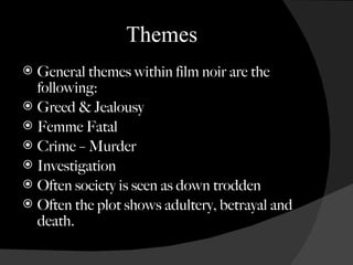 Themes General themes within film noir are the following: Greed & Jealousy Femme Fatal Crime  –  Murder Investigation Often society is seen as down trodden Often the plot shows adultery, betrayal and death. 