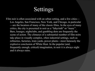 Settings Film noir is often associated with an urban setting, and a few cities—Los Angeles, San Francisco, New York, and Chicago, in particular—are the location of many of the classic films. In the eyes of many critics, the city is presented in noir as a “labyrinth” or “maze’’. Bars, lounges, nightclubs, and gambling dens are frequently the scene of action. The climaxes of a substantial number of film noirs take place in visually complex, often industrial settings, such as refineries, factories, train yards, power plants—most famously the explosive conclusion of White Heat. In the popular (and, frequently enough, critical) imagination, in noir it is always night and it always rains. 