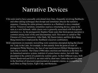 Narrative Devices Film noirs tend to have unusually convoluted story lines, frequently involving flashbacks and other editing techniques that disrupt and sometimes obscure the narrative sequence. Framing the entire primary narrative as a flashback is also a standard device. Voiceover narration, sometimes used as a structuring device, came to be seen as a noir hallmark; while classic noir is generally associated with first-person narration (i.e., by the protagonist), Stephen Neale notes that third-person narration is common among noirs of the semi documentary style. Neo-noirs as varied as The Element of Crime (surrealist); After Dark, My Sweet (retro); and Kiss Kiss Bang Bang (meta) have employed the flashback/voiceover combination. Bold experiments in cinematic storytelling were sometimes attempted during the classic era: Lady in the Lake, for example, is shot entirely from the point of view of protagonist Philip Marlowe; the face of star (and director) Robert Montgomery is seen only in mirrors. The Chase (1946) takes oneirism and fatalism as the basis for its fantastical narrative system, redolent of certain horror stories, but with little precedent in the context of a putatively realistic genre. In their different ways, both Sunset Boulevard and D.O.A. are tales told by dead men. Latter-day noir has been in the forefront of structural experimentation in popular cinema, as exemplified by such films as Pulp Fiction, Fight Club, and Memento. 