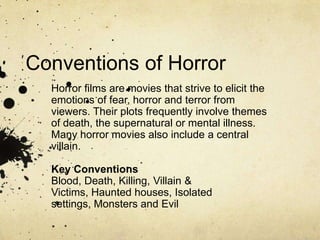 Conventions of Horror Horror films are movies that strive to elicit the emotions of fear, horror and terror from viewers. Their plots frequently involve themes of death, the supernatural or mental illness. Many horror movies also include a central villain. Key Conventions Blood, Death, Killing, Villain & Victims, Haunted houses, Isolated settings, Monsters and Evil  