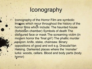 IconographyIconography of the Horror Film are symbolic images which recur throughout the history of the horror films which include: The haunted house (forbidden chamber) Symbols of death The disfigured face or mask The screaming victim (in modern horror the ‘final girl’) The phallic murder weapon: knife, stake, chainsaw. Binary oppositions of good and evil e.g. Dracula/Van Helsing. Darkened places where the ‘monster’ lurks: woods, cellars. Blood and body parts (body horror)
