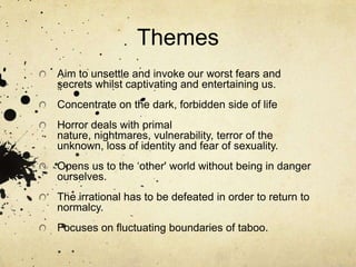 ThemesAim to unsettle and invoke our worst fears and secrets whilst captivating and entertaining us.Concentrate on the dark, forbidden side of lifeHorror deals with primal nature, nightmares, vulnerability, terror of the unknown, loss of identity and fear of sexuality.Opens us to the ‘other' world without being in danger ourselves.The irrational has to be defeated in order to return to normalcy. Focuses on fluctuating boundaries of taboo. 