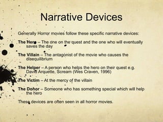 Narrative DevicesGenerally Horror movies follow these specific narrative devices:The Hero – The one on the quest and the one who will eventually saves the dayThe Villain – The antagonist of the movie who causes the disequilibriumThe Helper – A person who helps the hero on their quest e.g. David Arquette, Scream (Wes Craven, 1996)The Victim – At the mercy of the villainThe Donor – Someone who has something special which will help the heroThese devices are often seen in all horror movies.