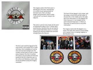 The imagery used on the front cover is
literally guns and roses, meaning that
it is a direct visual representation of
the band name. Red is all about
danger and excitement, which is what
‘rock and roll’ is all about, living on the
edge etc.
The imagery used inside the digipak is in a
classic rock style, they stand or sit just chilling
out in a green room, or looking ‘angstey’ or
like they don’t care.
The colours used are very simple, by the point
of releasing this album, Guns ‘n’ Roses were
world famous, therefore they do not need to
pull in people with flashy colours or complex
artwork, just with the emblem the consumer
already knows who they are.
The layout of the digipak is very simple, with
the songs on the far left and the holder of
the two CD’s in the middle and on the right.
Not much information is in the digipak, but
that is because it is not needed, by this
point everyone knew Guns ‘ n’ Roses so
there was no need for lyrics or any other
information.
The font used inside the digipak for the
song names is very simple and in a bold
red colour, this is probably so it can be
seen over the black background. The
numbers of the tracks are also in a bold
colour however this time it is yellow.
The colours red and yellow are featured
heavily on the CD’s inside the case, so
the colours are following a colour code
of red and yellow to keep the imagery
consistant.
 