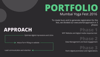 PORTFOLIOMumbai Yoga Fest 2016
To create buzz and to generate registration for the
fest, we divided our executional approach in 3
phases
APPROACH Phase 1
Phase 2
Phase 3
MYF Website and digital media response test
Data Management and lead engagement
Fest’s digital promotion and registrations
 