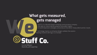 Stuff Co. is a Mumbai based marketing communication company.
We help our clients identify powerful actionable insights,
to build responsive campaigns and products that deliver measurable business results.
Technology inspires us and great designs validate that passion.
Backing intuitions with logic is a mandate.
@
 
