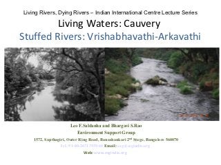 Living Rivers, Dying Rivers – Indian International Centre Lecture Series

         Living Waters: Cauvery
Stuffed Rivers: Vrishabhavathi-Arkavathi




                       Leo F.Saldanha and Bhargavi S.Rao
                          Environment Support Group
    1572, Sapthagiri, Outer Ring Road, Banashankari 2 nd Stage, Bangalore 560070
                 Tel: 91-80-26713559/60 Email: esg@esgindia.org
                              Web: www.esgindia.org
 