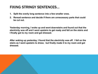 FIXING STRINGY SENTENCES…
1. Split the overly long sentence into a few smaller ones.
2. Reread sentence and decide if there are unnecessary parts that could
   be cut out.


Yesterday morning, I woke up and went downstairs and found out that the
electricity was off and I went upstairs to get ready and fell on the stairs and
I finally got to my room and got dressed.


After waking up yesterday, I found that the electricity was off. I fell on the
stairs as I went upstairs to dress; but finally made it to my room and got
dressed.
 