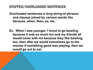 STUFFED/OVERLOADED SENTENCES
Overloaded sentences-a long string of phrases
  and clauses joined by various words like
  because, when, then, so, etc.


Ex. When I was younger, I loved to go bowling
  because it was so much fun and my friends all
  would come with me because they like bowling,
  too, then after we would sometimes go to the
  movies if something good was playing, then we
  would go out to eat.
 