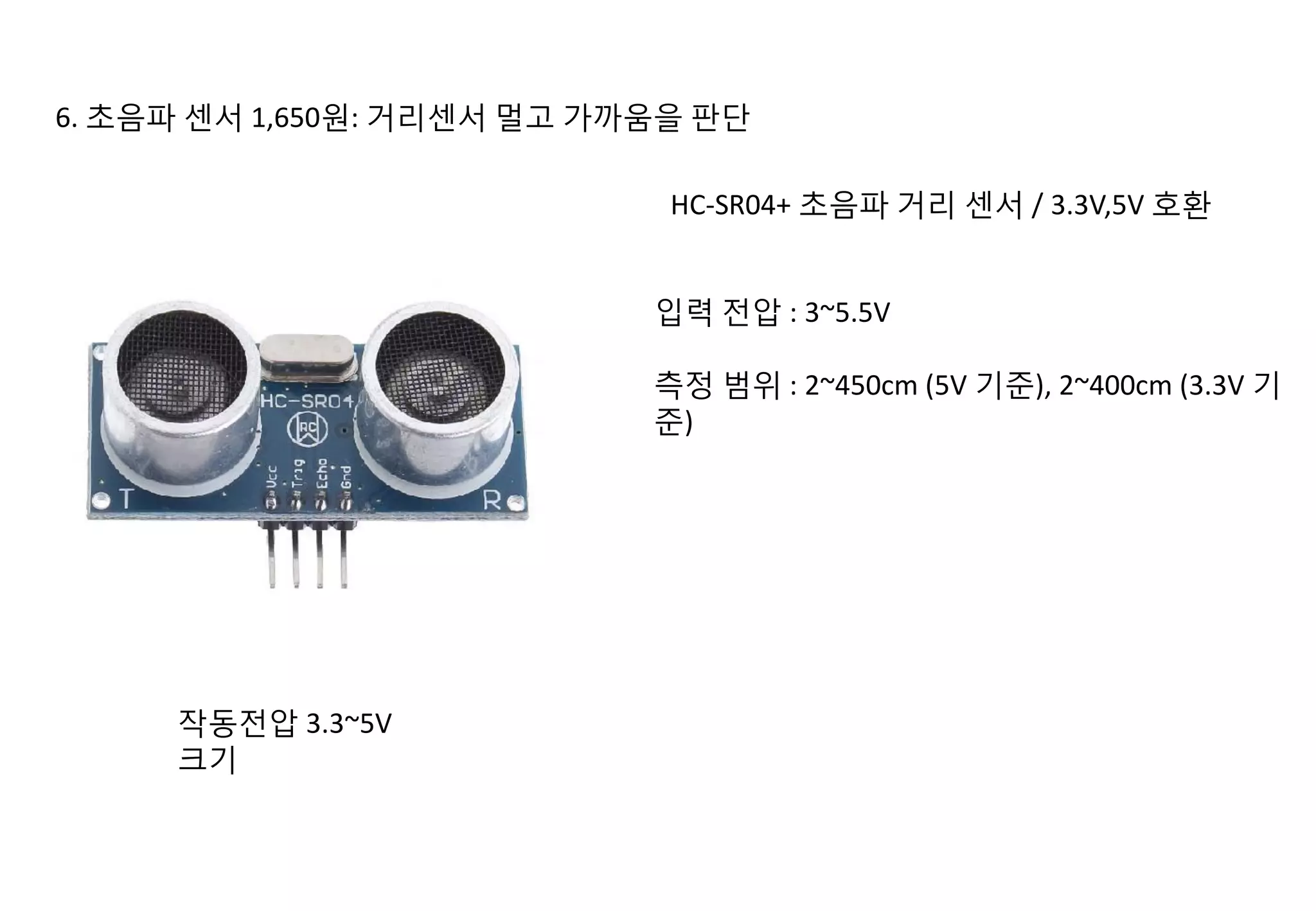 6. 초음파 센서 1,650원: 거리센서 멀고 가까움을 판단
HC-SR04+ 초음파 거리 센서 / 3.3V,5V 호환
입력 전압 : 3~5.5V
측정 범위 : 2~450cm (5V 기준), 2~400cm (3.3V 기
준)
작동전압 3.3~5V
크기
 