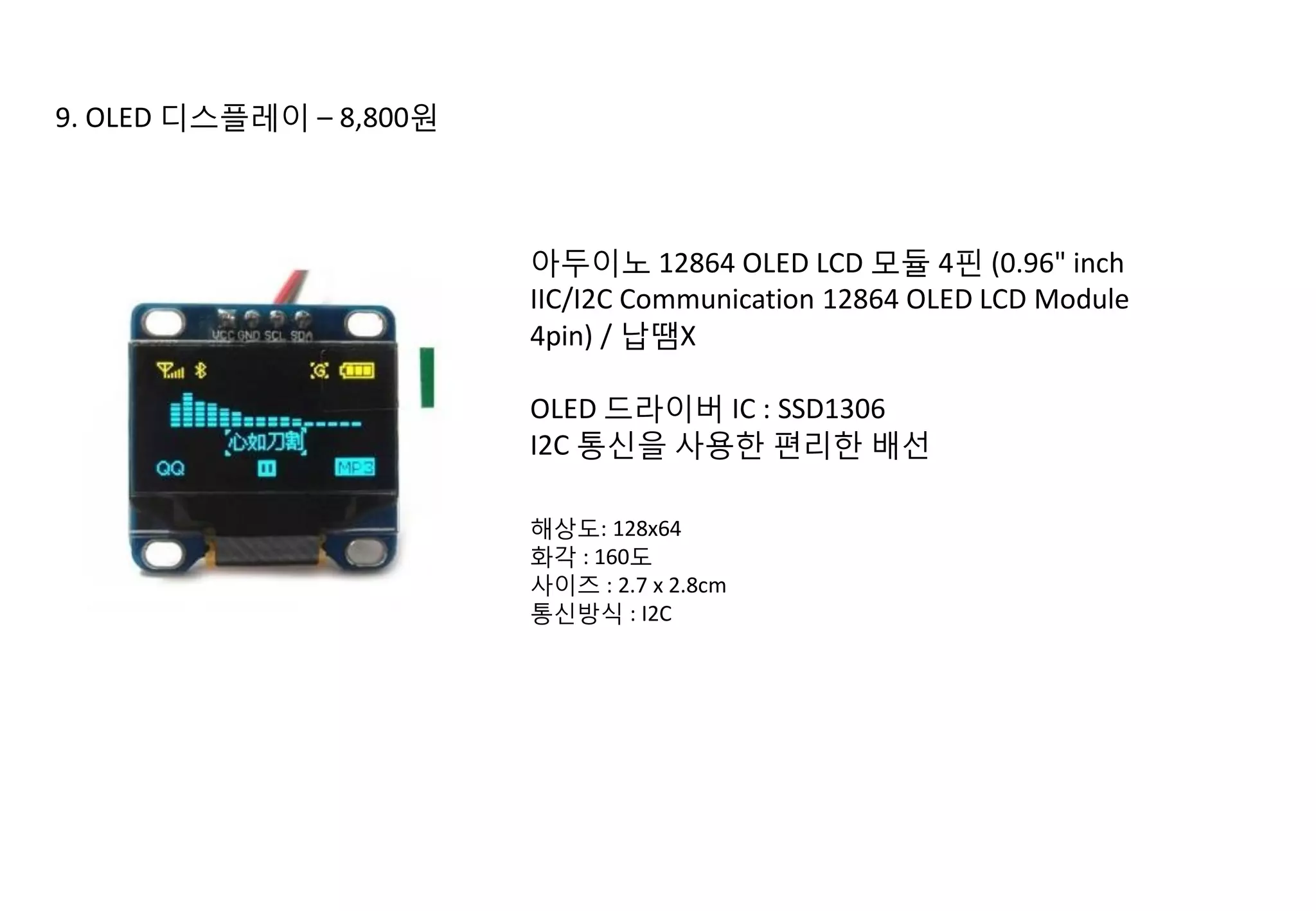 9. OLED 디스플레이 – 8,800원
아두이노 12864 OLED LCD 모듈 4핀 (0.96" inch
IIC/I2C Communication 12864 OLED LCD Module
4pin) / 납땜X
OLED 드라이버 IC : SSD1306
I2C 통신을 사용한 편리한 배선
해상도: 128x64
화각 : 160도
사이즈 : 2.7 x 2.8cm
통신방식 : I2C
 
