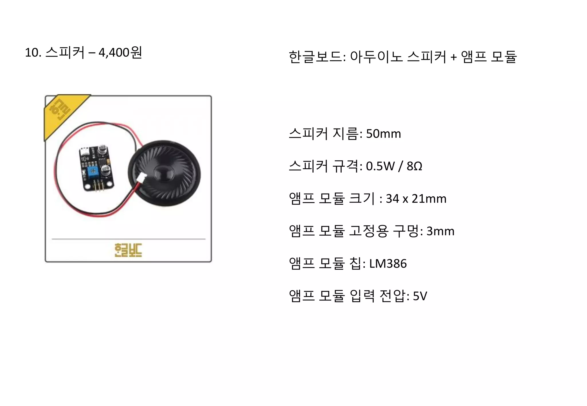 10. 스피커 – 4,400원 한글보드: 아두이노 스피커 + 앰프 모듈
스피커 지름: 50mm
스피커 규격: 0.5W / 8Ω
앰프 모듈 크기 : 34 x 21mm
앰프 모듈 고정용 구멍: 3mm
앰프 모듈 칩: LM386
앰프 모듈 입력 전압: 5V
 