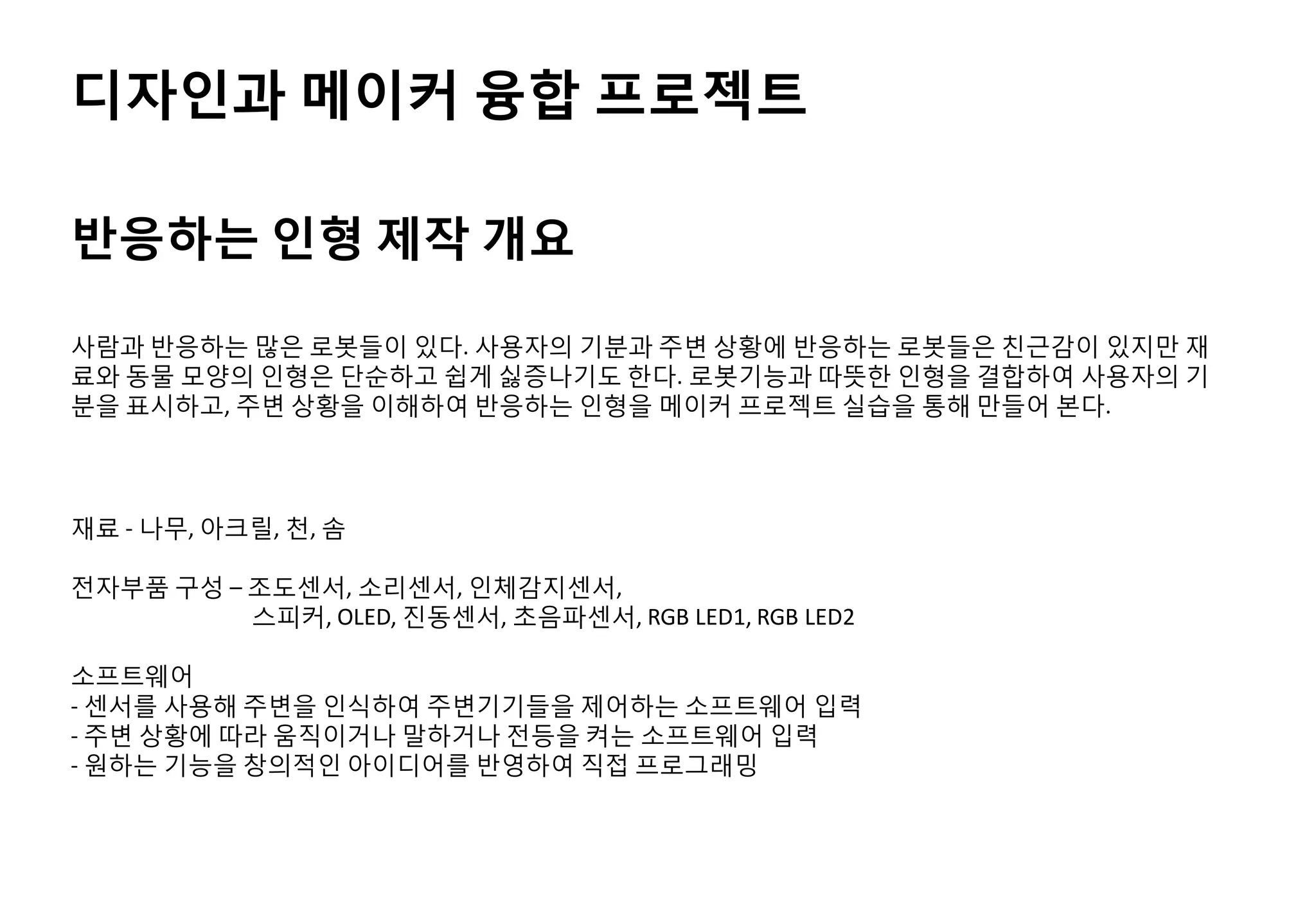 디자인과 메이커 융합 프로젝트
사람과 반응하는 많은 로봇들이 있다. 사용자의 기분과 주변 상황에 반응하는 로봇들은 친근감이 있지만 재
료와 동물 모양의 인형은 단순하고 쉽게 싫증나기도 한다. 로봇기능과 따뜻한 인형을 결합하여 사용자의 기
분을 표시하고, 주변 상황을 이해하여 반응하는 인형을 메이커 프로젝트 실습을 통해 만들어 본다.
재료 - 나무, 아크릴, 천, 솜
전자부품 구성 – 조도센서, 소리센서, 인체감지센서,
스피커, OLED, 진동센서, 초음파센서, RGB LED1, RGB LED2
소프트웨어
- 센서를 사용해 주변을 인식하여 주변기기들을 제어하는 소프트웨어 입력
- 주변 상황에 따라 움직이거나 말하거나 전등을 켜는 소프트웨어 입력
- 원하는 기능을 창의적인 아이디어를 반영하여 직접 프로그래밍
반응하는 인형 제작 개요
 