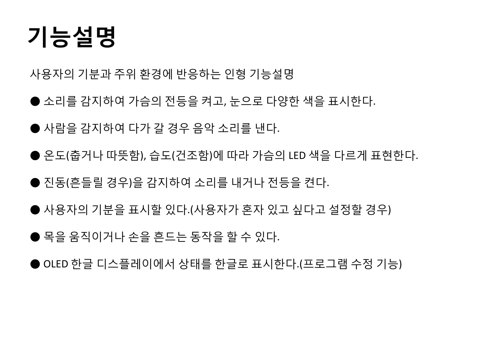 사용자의 기분과 주위 환경에 반응하는 인형 기능설명
● 소리를 감지하여 가슴의 전등을 켜고, 눈으로 다양한 색을 표시한다.
● 사람을 감지하여 다가 갈 경우 음악 소리를 낸다.
● 온도(춥거나 따뜻함), 습도(건조함)에 따라 가슴의 LED 색을 다르게 표현한다.
● 진동(흔들릴 경우)을 감지하여 소리를 내거나 전등을 켠다.
● 사용자의 기분을 표시할 있다.(사용자가 혼자 있고 싶다고 설정할 경우)
● 목을 움직이거나 손을 흔드는 동작을 할 수 있다.
● OLED 한글 디스플레이에서 상태를 한글로 표시한다.(프로그램 수정 기능)
기능설명
 