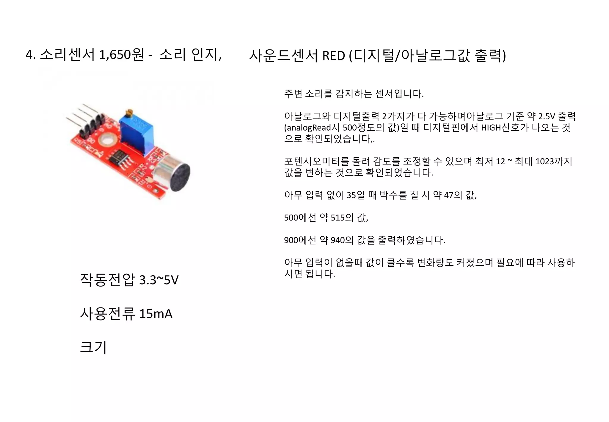 4. 소리센서 1,650원 - 소리 인지, 사운드센서 RED (디지털/아날로그값 출력)
주변 소리를 감지하는 센서입니다.
아날로그와 디지털출력 2가지가 다 가능하며아날로그 기준 약 2.5V 출력
(analogRead시 500정도의 값)일 때 디지털핀에서 HIGH신호가 나오는 것
으로 확인되었습니다,.
포텐시오미터를 돌려 감도를 조정할 수 있으며 최저 12 ~ 최대 1023까지
값을 변하는 것으로 확인되었습니다.
아무 입력 없이 35일 때 박수를 칠 시 약 47의 값,
500에선 약 515의 값,
900에선 약 940의 값을 출력하였습니다.
아무 입력이 없을때 값이 클수록 변화량도 커졌으며 필요에 따라 사용하
시면 됩니다.
작동전압 3.3~5V
사용전류 15mA
크기
 