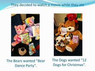 They decided to watch a movie while they ate
The Bears wanted “Bear
Dance Party”.
The Dogs wanted “12
Dogs for Christmas”.
 