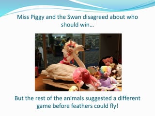 Miss Piggy and the Swan disagreed about who
should win…
But the rest of the animals suggested a different
game before feathers could fly!
 
