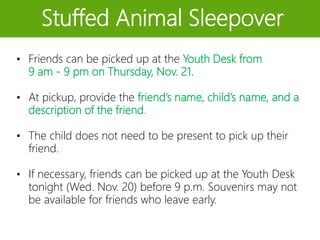Stuffed Animal Sleepover
• Friends can be picked up at the Youth Desk from
9 am - 9 pm on Thursday, Nov. 21.
• At pickup, provide the friend’s name, child’s name, and a
description of the friend.
• The child does not need to be present to pick up their
friend.
• If necessary, friends can be picked up at the Youth Desk
tonight (Wed. Nov. 20) before 9 p.m. Souvenirs may not
be available for friends who leave early.
 
