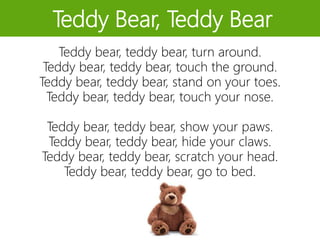 Teddy Bear, Teddy Bear
Teddy bear, teddy bear, turn around.
Teddy bear, teddy bear, touch the ground.
Teddy bear, teddy bear, stand on your toes.
Teddy bear, teddy bear, touch your nose.
Teddy bear, teddy bear, show your paws.
Teddy bear, teddy bear, hide your claws.
Teddy bear, teddy bear, scratch your head.
Teddy bear, teddy bear, go to bed.
 