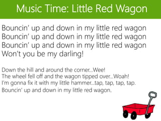 Music Time: Little Red Wagon
Bouncin’ up and down in my little red wagon
Bouncin’ up and down in my little red wagon
Bouncin’ up and down in my little red wagon
Won’t you be my darling!
Down the hill and around the corner…Wee!
The wheel fell off and the wagon tipped over…Woah!
I’m gonna fix it with my little hammer…tap, tap, tap, tap.
Bouncin’ up and down in my little red wagon.
 