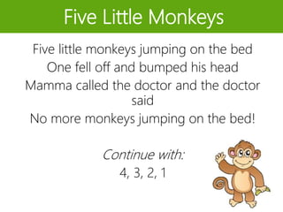 Five Little Monkeys
Five little monkeys jumping on the bed
One fell off and bumped his head
Mamma called the doctor and the doctor
said
No more monkeys jumping on the bed!
Continue with:
4, 3, 2, 1
 