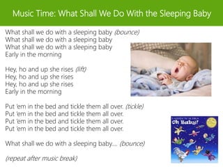 Music Time: What Shall We Do With the Sleeping Baby
What shall we do with a sleeping baby (bounce)
What shall we do with a sleeping baby
What shall we do with a sleeping baby
Early in the morning
Hey, ho and up she rises (lift)
Hey, ho and up she rises
Hey, ho and up she rises
Early in the morning
Put ‘em in the bed and tickle them all over. (tickle)
Put ‘em in the bed and tickle them all over.
Put ‘em in the bed and tickle them all over.
Put ‘em in the bed and tickle them all over.
What shall we do with a sleeping baby…. (bounce)
(repeat after music break)
 