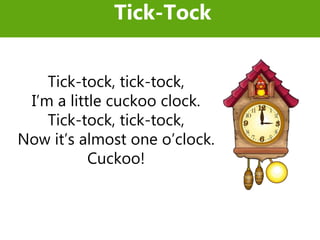 Tick-tock, tick-tock,
I’m a little cuckoo clock.
Tick-tock, tick-tock,
Now it’s almost one o’clock.
Cuckoo!
Tick-Tock
 