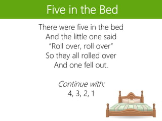 Five in the Bed
There were five in the bed
And the little one said
“Roll over, roll over”
So they all rolled over
And one fell out.
Continue with:
4, 3, 2, 1
 