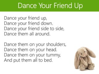 Dance Your Friend Up
Dance your friend up,
Dance your friend down.
Dance your friend side to side,
Dance them all around.
Dance them on your shoulders,
Dance them on your head.
Dance them on your tummy,
And put them all to bed.
 