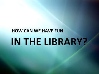 HOW CAN WE HAVE FUN IN THE LIBRARY? 