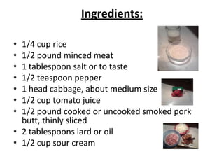Ingredients:
•
•
•
•
•
•
•

1/4 cup rice
1/2 pound minced meat
1 tablespoon salt or to taste
1/2 teaspoon pepper
1 head cabbage, about medium size
1/2 cup tomato juice
1/2 pound cooked or uncooked smoked pork
butt, thinly sliced
• 2 tablespoons lard or oil
• 1/2 cup sour cream

 