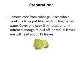 Preparation:
1. Remove core from cabbage. Place whole
head in a large pot filled with boiling, salted
water. Cover and cook 3 minutes, or until
softened enough to pull off individual leaves.
You will need about 18 leaves.

 