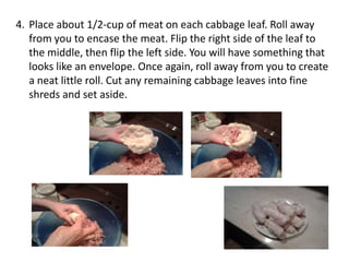 4. Place about 1/2-cup of meat on each cabbage leaf. Roll away
from you to encase the meat. Flip the right side of the leaf to
the middle, then flip the left side. You will have something that
looks like an envelope. Once again, roll away from you to create
a neat little roll. Cut any remaining cabbage leaves into fine
shreds and set aside.

 