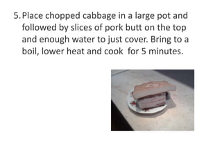 5.Place chopped cabbage in a large pot and
followed by slices of pork butt on the top
and enough water to just cover. Bring to a
boil, lower heat and cook for 5 minutes.

 