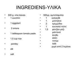 INGREDIENS-ΥΛΙΚΑ
• 500 g. vine leaves
• 1 zucchini
• 1 eggplant
• 2 onions
• 1 tablespoon tomato paste
• 1.5 cup rice
• parsley
• dill
• salt
• 500γρ. αμπελόφυλλα
• 1 κολοκύθι
• 1 μελιτζάνα
• 2 κρεμμύδια
• 1 κουταλιά πελτέ
• 1,5 φλιτζάνι ρύζι
• μαϊντανό
• άνηθο
• αλάτι
• πιπέρι
• λάδι
• χυμό από 2 λεμόνια